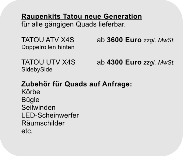 Raupenkits Tatou neue Generationfr alle gngigen Quads lieferbar.TATOU ATV X4S		ab 3600 Euro zzgl. MwSt. Doppelrollen hintenTATOU UTV X4S		ab 4300 Euro zzgl. MwSt.SidebySideZubehr fr Quads auf Anfrage:KrbeBgleSeilwindenLED-ScheinwerferRumschilderetc.